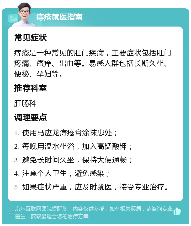 痔疮就医指南 常见症状 痔疮是一种常见的肛门疾病，主要症状包括肛门疼痛、瘙痒、出血等。易感人群包括长期久坐、便秘、孕妇等。 推荐科室 肛肠科 调理要点 1. 使用马应龙痔疮膏涂抹患处； 2. 每晚用温水坐浴，加入高锰酸钾； 3. 避免长时间久坐，保持大便通畅； 4. 注意个人卫生，避免感染； 5. 如果症状严重，应及时就医，接受专业治疗。