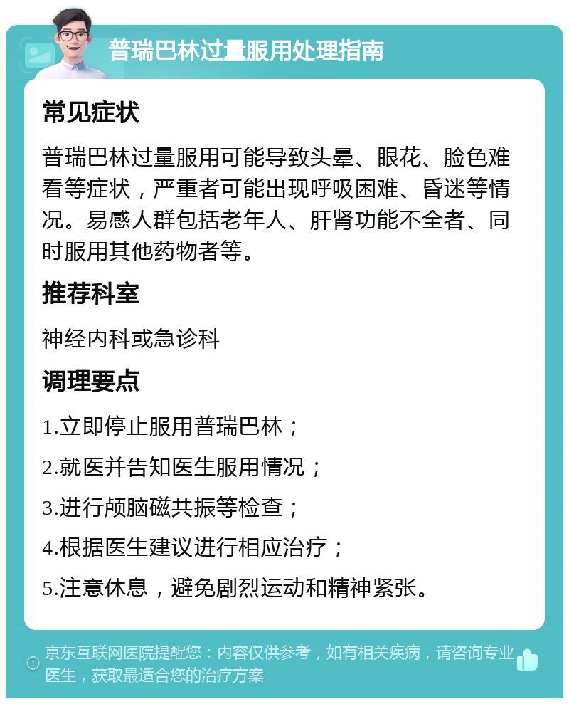 普瑞巴林过量服用处理指南 常见症状 普瑞巴林过量服用可能导致头晕、眼花、脸色难看等症状，严重者可能出现呼吸困难、昏迷等情况。易感人群包括老年人、肝肾功能不全者、同时服用其他药物者等。 推荐科室 神经内科或急诊科 调理要点 1.立即停止服用普瑞巴林； 2.就医并告知医生服用情况； 3.进行颅脑磁共振等检查； 4.根据医生建议进行相应治疗； 5.注意休息，避免剧烈运动和精神紧张。