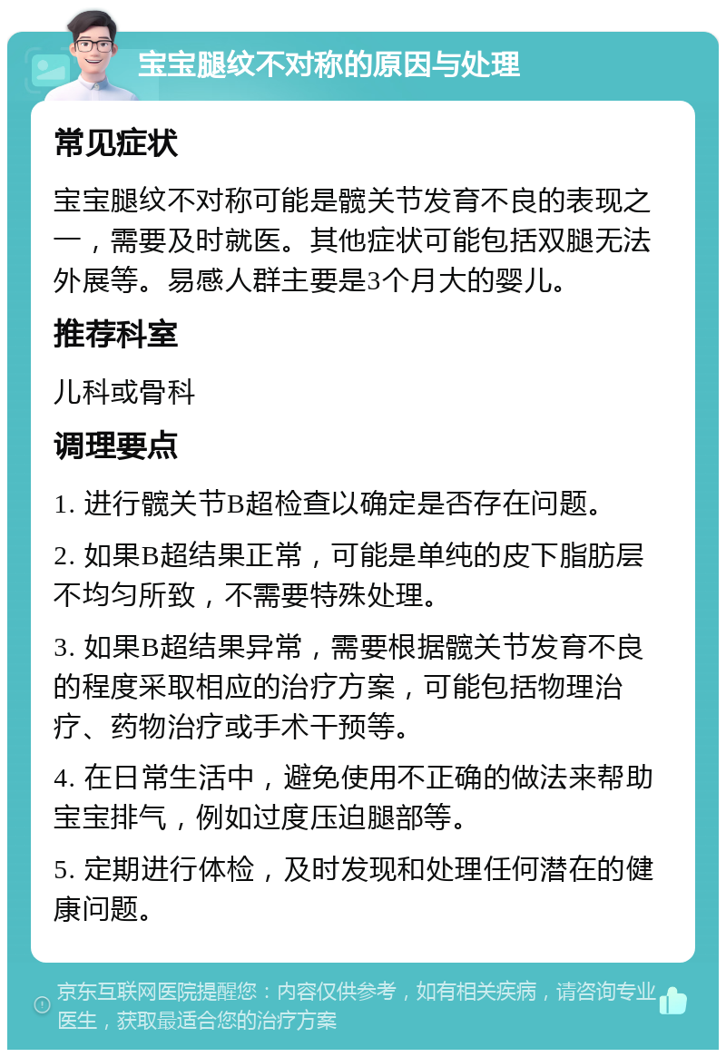 宝宝腿纹不对称的原因与处理 常见症状 宝宝腿纹不对称可能是髋关节发育不良的表现之一，需要及时就医。其他症状可能包括双腿无法外展等。易感人群主要是3个月大的婴儿。 推荐科室 儿科或骨科 调理要点 1. 进行髋关节B超检查以确定是否存在问题。 2. 如果B超结果正常，可能是单纯的皮下脂肪层不均匀所致，不需要特殊处理。 3. 如果B超结果异常，需要根据髋关节发育不良的程度采取相应的治疗方案，可能包括物理治疗、药物治疗或手术干预等。 4. 在日常生活中，避免使用不正确的做法来帮助宝宝排气，例如过度压迫腿部等。 5. 定期进行体检，及时发现和处理任何潜在的健康问题。