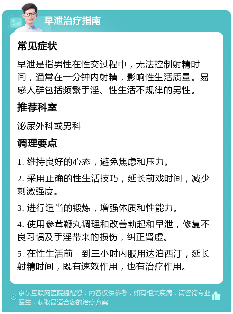 早泄治疗指南 常见症状 早泄是指男性在性交过程中，无法控制射精时间，通常在一分钟内射精，影响性生活质量。易感人群包括频繁手淫、性生活不规律的男性。 推荐科室 泌尿外科或男科 调理要点 1. 维持良好的心态，避免焦虑和压力。 2. 采用正确的性生活技巧，延长前戏时间，减少刺激强度。 3. 进行适当的锻炼，增强体质和性能力。 4. 使用参茸鞭丸调理和改善勃起和早泄，修复不良习惯及手淫带来的损伤，纠正肾虚。 5. 在性生活前一到三小时内服用达泊西汀，延长射精时间，既有速效作用，也有治疗作用。