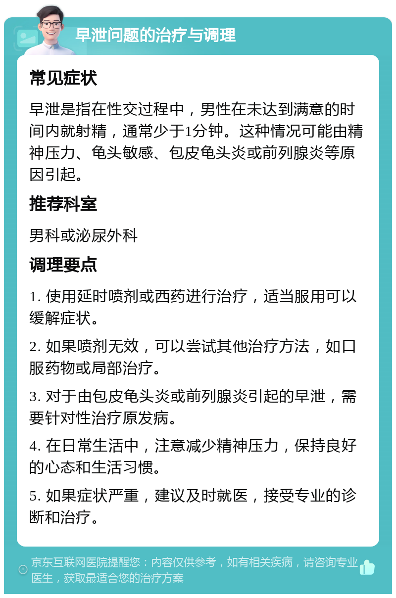 早泄问题的治疗与调理 常见症状 早泄是指在性交过程中，男性在未达到满意的时间内就射精，通常少于1分钟。这种情况可能由精神压力、龟头敏感、包皮龟头炎或前列腺炎等原因引起。 推荐科室 男科或泌尿外科 调理要点 1. 使用延时喷剂或西药进行治疗，适当服用可以缓解症状。 2. 如果喷剂无效，可以尝试其他治疗方法，如口服药物或局部治疗。 3. 对于由包皮龟头炎或前列腺炎引起的早泄，需要针对性治疗原发病。 4. 在日常生活中，注意减少精神压力，保持良好的心态和生活习惯。 5. 如果症状严重，建议及时就医，接受专业的诊断和治疗。