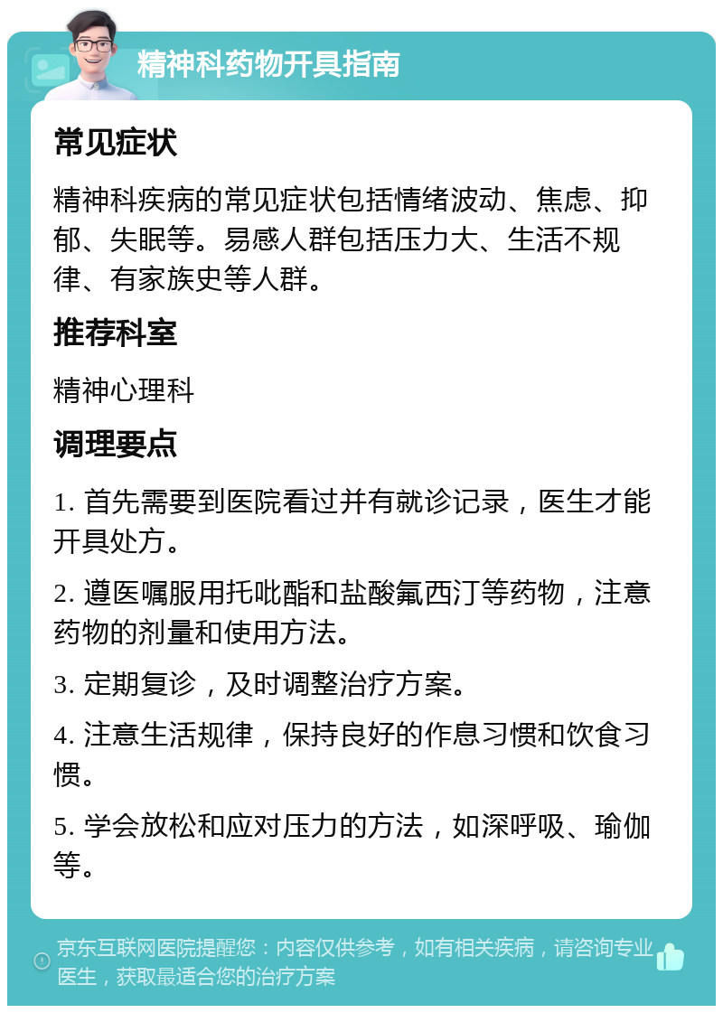 精神科药物开具指南 常见症状 精神科疾病的常见症状包括情绪波动、焦虑、抑郁、失眠等。易感人群包括压力大、生活不规律、有家族史等人群。 推荐科室 精神心理科 调理要点 1. 首先需要到医院看过并有就诊记录，医生才能开具处方。 2. 遵医嘱服用托吡酯和盐酸氟西汀等药物，注意药物的剂量和使用方法。 3. 定期复诊，及时调整治疗方案。 4. 注意生活规律，保持良好的作息习惯和饮食习惯。 5. 学会放松和应对压力的方法，如深呼吸、瑜伽等。