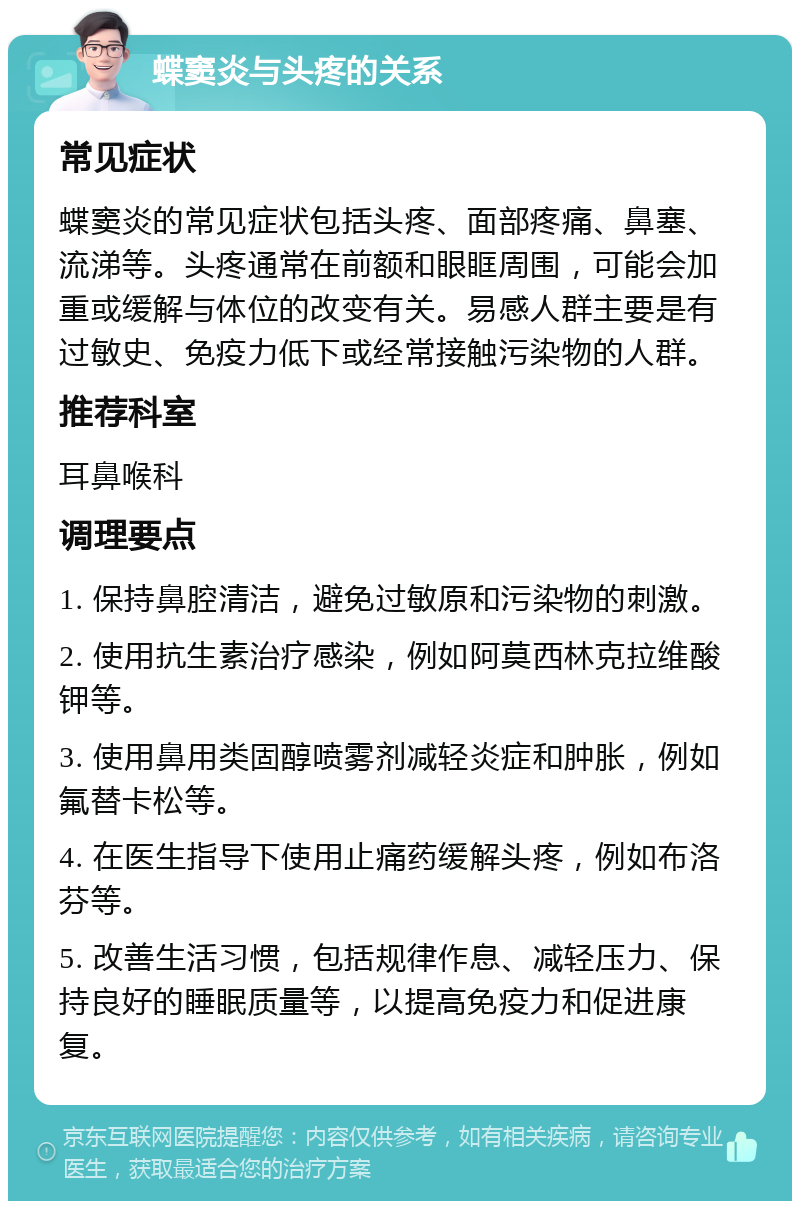 蝶窦炎与头疼的关系 常见症状 蝶窦炎的常见症状包括头疼、面部疼痛、鼻塞、流涕等。头疼通常在前额和眼眶周围，可能会加重或缓解与体位的改变有关。易感人群主要是有过敏史、免疫力低下或经常接触污染物的人群。 推荐科室 耳鼻喉科 调理要点 1. 保持鼻腔清洁，避免过敏原和污染物的刺激。 2. 使用抗生素治疗感染，例如阿莫西林克拉维酸钾等。 3. 使用鼻用类固醇喷雾剂减轻炎症和肿胀，例如氟替卡松等。 4. 在医生指导下使用止痛药缓解头疼，例如布洛芬等。 5. 改善生活习惯，包括规律作息、减轻压力、保持良好的睡眠质量等，以提高免疫力和促进康复。