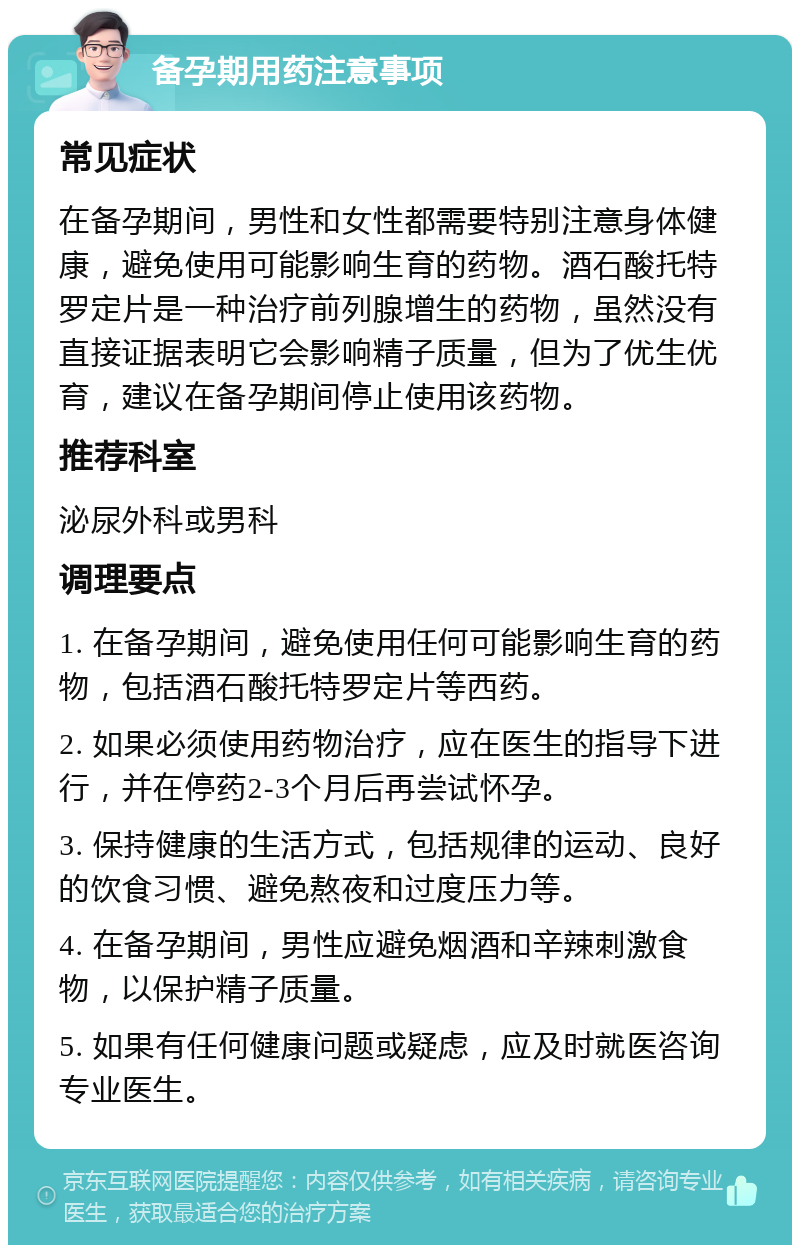 备孕期用药注意事项 常见症状 在备孕期间，男性和女性都需要特别注意身体健康，避免使用可能影响生育的药物。酒石酸托特罗定片是一种治疗前列腺增生的药物，虽然没有直接证据表明它会影响精子质量，但为了优生优育，建议在备孕期间停止使用该药物。 推荐科室 泌尿外科或男科 调理要点 1. 在备孕期间，避免使用任何可能影响生育的药物，包括酒石酸托特罗定片等西药。 2. 如果必须使用药物治疗，应在医生的指导下进行，并在停药2-3个月后再尝试怀孕。 3. 保持健康的生活方式，包括规律的运动、良好的饮食习惯、避免熬夜和过度压力等。 4. 在备孕期间，男性应避免烟酒和辛辣刺激食物，以保护精子质量。 5. 如果有任何健康问题或疑虑，应及时就医咨询专业医生。