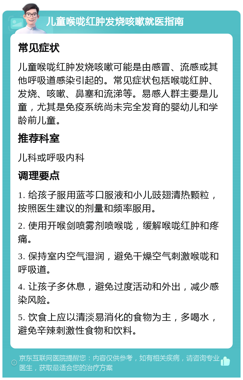 儿童喉咙红肿发烧咳嗽就医指南 常见症状 儿童喉咙红肿发烧咳嗽可能是由感冒、流感或其他呼吸道感染引起的。常见症状包括喉咙红肿、发烧、咳嗽、鼻塞和流涕等。易感人群主要是儿童，尤其是免疫系统尚未完全发育的婴幼儿和学龄前儿童。 推荐科室 儿科或呼吸内科 调理要点 1. 给孩子服用蓝芩口服液和小儿豉翅清热颗粒，按照医生建议的剂量和频率服用。 2. 使用开喉剑喷雾剂喷喉咙，缓解喉咙红肿和疼痛。 3. 保持室内空气湿润，避免干燥空气刺激喉咙和呼吸道。 4. 让孩子多休息，避免过度活动和外出，减少感染风险。 5. 饮食上应以清淡易消化的食物为主，多喝水，避免辛辣刺激性食物和饮料。