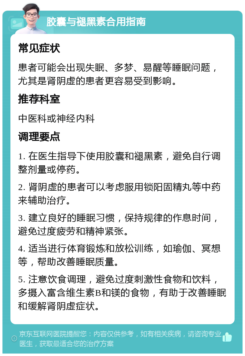 胶囊与褪黑素合用指南 常见症状 患者可能会出现失眠、多梦、易醒等睡眠问题，尤其是肾阴虚的患者更容易受到影响。 推荐科室 中医科或神经内科 调理要点 1. 在医生指导下使用胶囊和褪黑素，避免自行调整剂量或停药。 2. 肾阴虚的患者可以考虑服用锁阳固精丸等中药来辅助治疗。 3. 建立良好的睡眠习惯，保持规律的作息时间，避免过度疲劳和精神紧张。 4. 适当进行体育锻炼和放松训练，如瑜伽、冥想等，帮助改善睡眠质量。 5. 注意饮食调理，避免过度刺激性食物和饮料，多摄入富含维生素B和镁的食物，有助于改善睡眠和缓解肾阴虚症状。