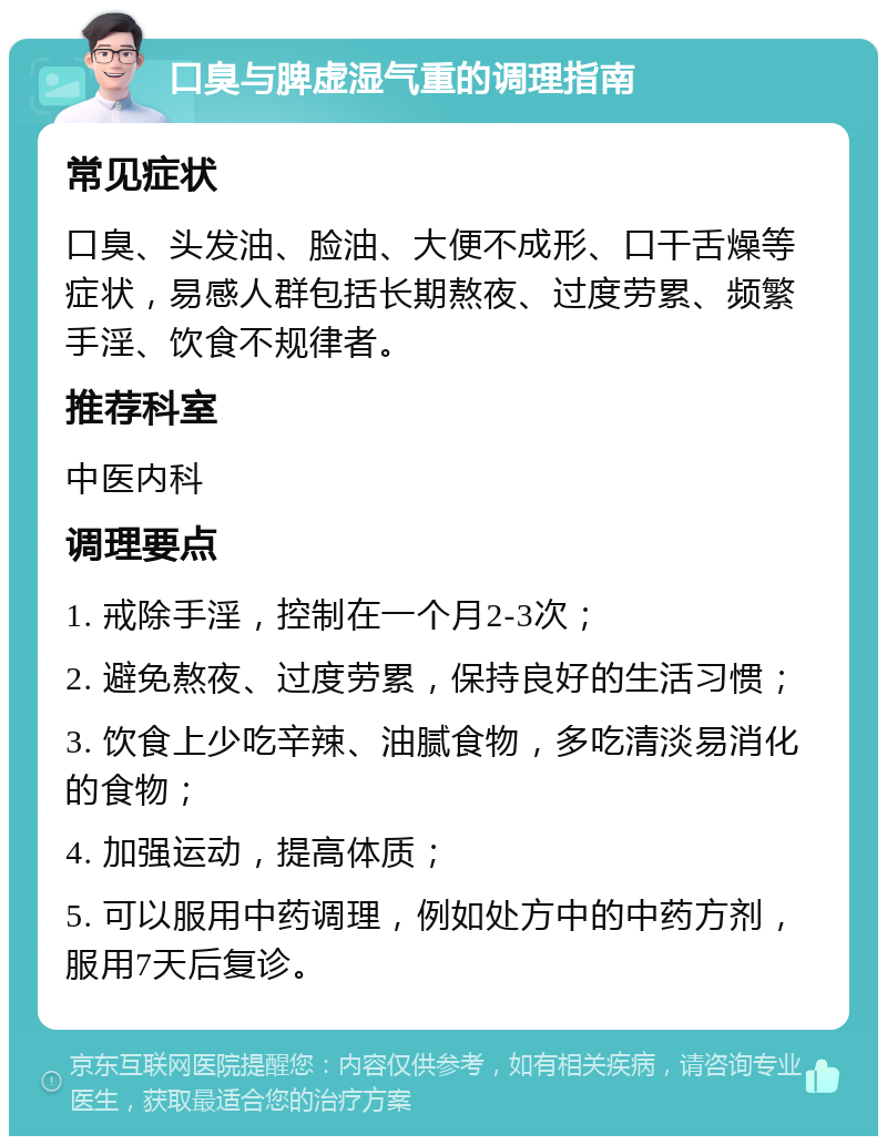 口臭与脾虚湿气重的调理指南 常见症状 口臭、头发油、脸油、大便不成形、口干舌燥等症状，易感人群包括长期熬夜、过度劳累、频繁手淫、饮食不规律者。 推荐科室 中医内科 调理要点 1. 戒除手淫，控制在一个月2-3次； 2. 避免熬夜、过度劳累，保持良好的生活习惯； 3. 饮食上少吃辛辣、油腻食物，多吃清淡易消化的食物； 4. 加强运动，提高体质； 5. 可以服用中药调理，例如处方中的中药方剂，服用7天后复诊。