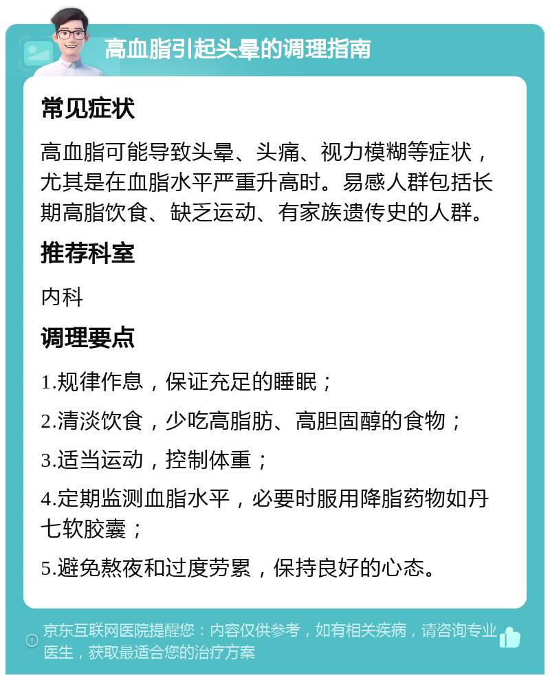 高血脂引起头晕的调理指南 常见症状 高血脂可能导致头晕、头痛、视力模糊等症状，尤其是在血脂水平严重升高时。易感人群包括长期高脂饮食、缺乏运动、有家族遗传史的人群。 推荐科室 内科 调理要点 1.规律作息，保证充足的睡眠； 2.清淡饮食，少吃高脂肪、高胆固醇的食物； 3.适当运动，控制体重； 4.定期监测血脂水平，必要时服用降脂药物如丹七软胶囊； 5.避免熬夜和过度劳累，保持良好的心态。