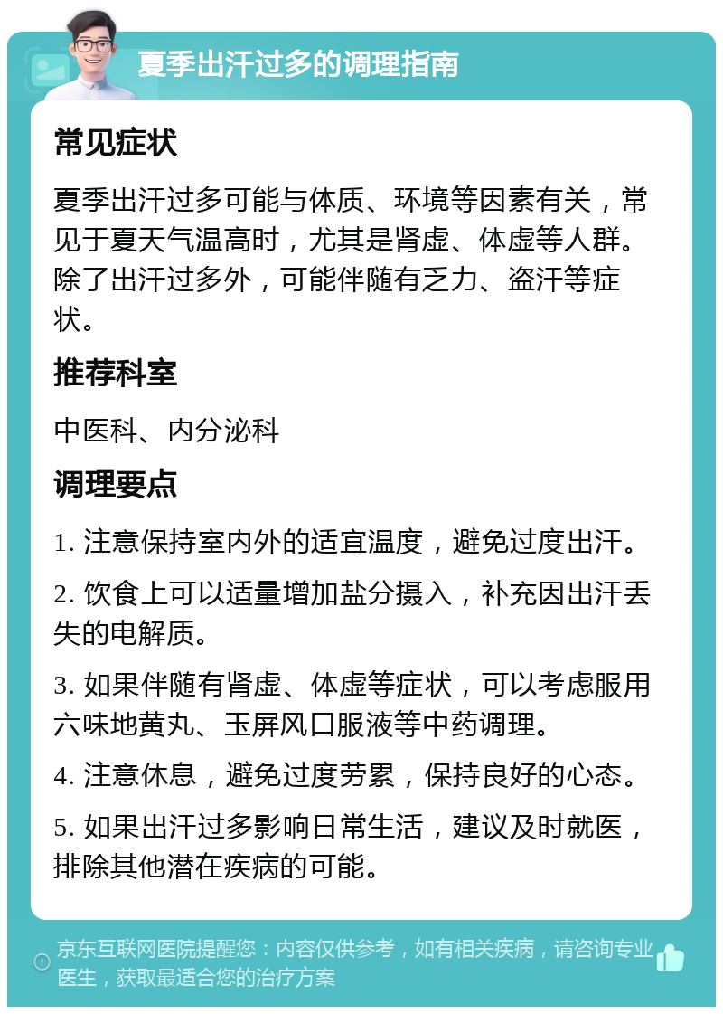 夏季出汗过多的调理指南 常见症状 夏季出汗过多可能与体质、环境等因素有关，常见于夏天气温高时，尤其是肾虚、体虚等人群。除了出汗过多外，可能伴随有乏力、盗汗等症状。 推荐科室 中医科、内分泌科 调理要点 1. 注意保持室内外的适宜温度，避免过度出汗。 2. 饮食上可以适量增加盐分摄入，补充因出汗丢失的电解质。 3. 如果伴随有肾虚、体虚等症状，可以考虑服用六味地黄丸、玉屏风口服液等中药调理。 4. 注意休息，避免过度劳累，保持良好的心态。 5. 如果出汗过多影响日常生活，建议及时就医，排除其他潜在疾病的可能。