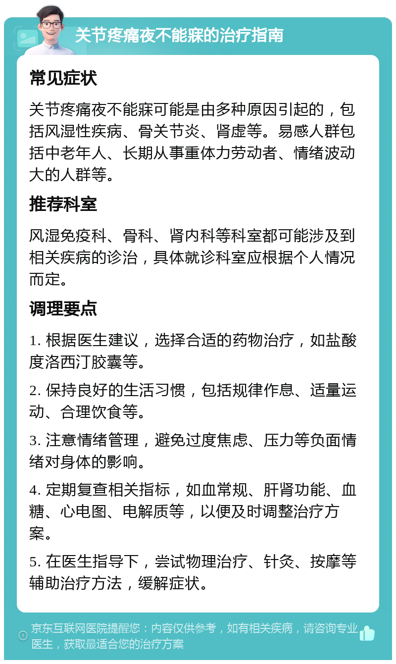 关节疼痛夜不能寐的治疗指南 常见症状 关节疼痛夜不能寐可能是由多种原因引起的，包括风湿性疾病、骨关节炎、肾虚等。易感人群包括中老年人、长期从事重体力劳动者、情绪波动大的人群等。 推荐科室 风湿免疫科、骨科、肾内科等科室都可能涉及到相关疾病的诊治，具体就诊科室应根据个人情况而定。 调理要点 1. 根据医生建议，选择合适的药物治疗，如盐酸度洛西汀胶囊等。 2. 保持良好的生活习惯，包括规律作息、适量运动、合理饮食等。 3. 注意情绪管理，避免过度焦虑、压力等负面情绪对身体的影响。 4. 定期复查相关指标，如血常规、肝肾功能、血糖、心电图、电解质等，以便及时调整治疗方案。 5. 在医生指导下，尝试物理治疗、针灸、按摩等辅助治疗方法，缓解症状。