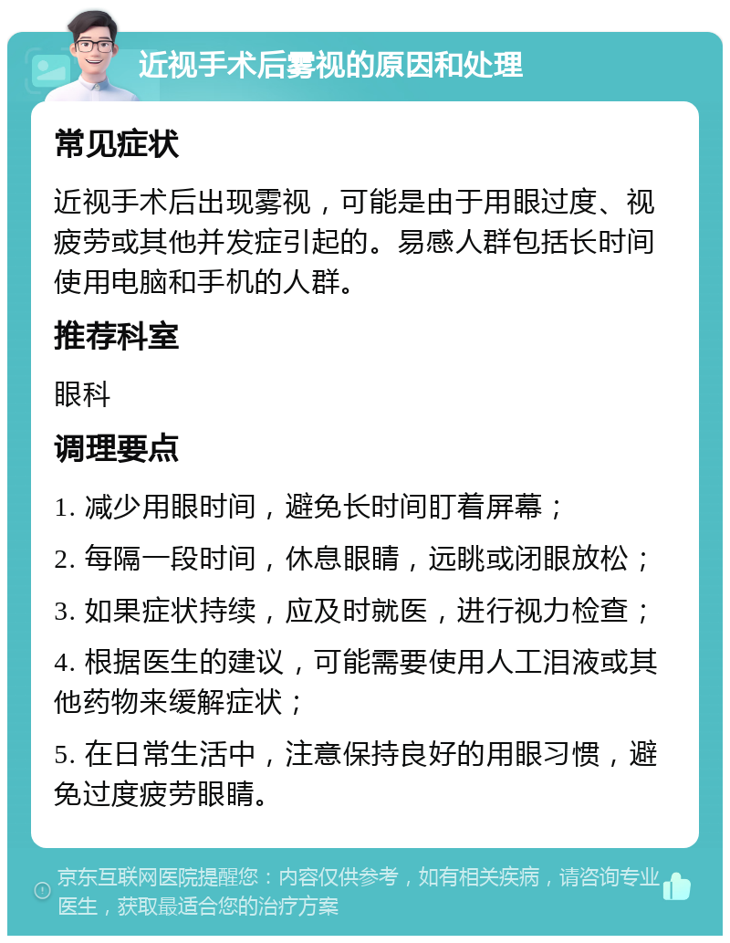 近视手术后雾视的原因和处理 常见症状 近视手术后出现雾视，可能是由于用眼过度、视疲劳或其他并发症引起的。易感人群包括长时间使用电脑和手机的人群。 推荐科室 眼科 调理要点 1. 减少用眼时间，避免长时间盯着屏幕； 2. 每隔一段时间，休息眼睛，远眺或闭眼放松； 3. 如果症状持续，应及时就医，进行视力检查； 4. 根据医生的建议，可能需要使用人工泪液或其他药物来缓解症状； 5. 在日常生活中，注意保持良好的用眼习惯，避免过度疲劳眼睛。