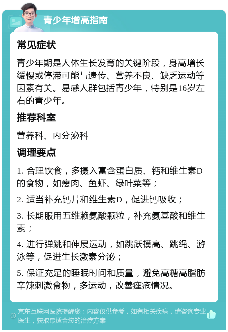 青少年增高指南 常见症状 青少年期是人体生长发育的关键阶段，身高增长缓慢或停滞可能与遗传、营养不良、缺乏运动等因素有关。易感人群包括青少年，特别是16岁左右的青少年。 推荐科室 营养科、内分泌科 调理要点 1. 合理饮食，多摄入富含蛋白质、钙和维生素D的食物，如瘦肉、鱼虾、绿叶菜等； 2. 适当补充钙片和维生素D，促进钙吸收； 3. 长期服用五维赖氨酸颗粒，补充氨基酸和维生素； 4. 进行弹跳和伸展运动，如跳跃摸高、跳绳、游泳等，促进生长激素分泌； 5. 保证充足的睡眠时间和质量，避免高糖高脂肪辛辣刺激食物，多运动，改善痤疮情况。