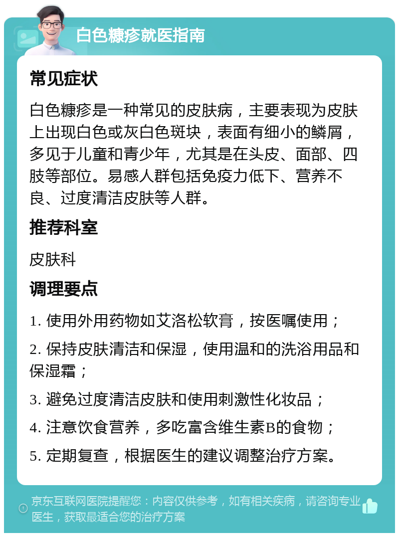 白色糠疹就医指南 常见症状 白色糠疹是一种常见的皮肤病，主要表现为皮肤上出现白色或灰白色斑块，表面有细小的鳞屑，多见于儿童和青少年，尤其是在头皮、面部、四肢等部位。易感人群包括免疫力低下、营养不良、过度清洁皮肤等人群。 推荐科室 皮肤科 调理要点 1. 使用外用药物如艾洛松软膏，按医嘱使用； 2. 保持皮肤清洁和保湿，使用温和的洗浴用品和保湿霜； 3. 避免过度清洁皮肤和使用刺激性化妆品； 4. 注意饮食营养，多吃富含维生素B的食物； 5. 定期复查，根据医生的建议调整治疗方案。