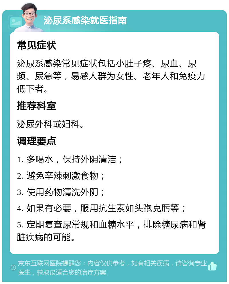 泌尿系感染就医指南 常见症状 泌尿系感染常见症状包括小肚子疼、尿血、尿频、尿急等，易感人群为女性、老年人和免疫力低下者。 推荐科室 泌尿外科或妇科。 调理要点 1. 多喝水，保持外阴清洁； 2. 避免辛辣刺激食物； 3. 使用药物清洗外阴； 4. 如果有必要，服用抗生素如头孢克肟等； 5. 定期复查尿常规和血糖水平，排除糖尿病和肾脏疾病的可能。