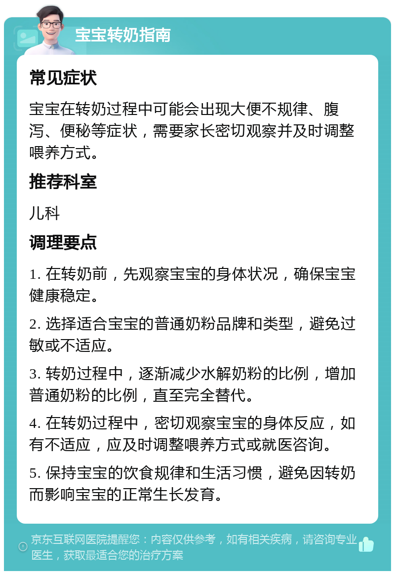 宝宝转奶指南 常见症状 宝宝在转奶过程中可能会出现大便不规律、腹泻、便秘等症状，需要家长密切观察并及时调整喂养方式。 推荐科室 儿科 调理要点 1. 在转奶前，先观察宝宝的身体状况，确保宝宝健康稳定。 2. 选择适合宝宝的普通奶粉品牌和类型，避免过敏或不适应。 3. 转奶过程中，逐渐减少水解奶粉的比例，增加普通奶粉的比例，直至完全替代。 4. 在转奶过程中，密切观察宝宝的身体反应，如有不适应，应及时调整喂养方式或就医咨询。 5. 保持宝宝的饮食规律和生活习惯，避免因转奶而影响宝宝的正常生长发育。