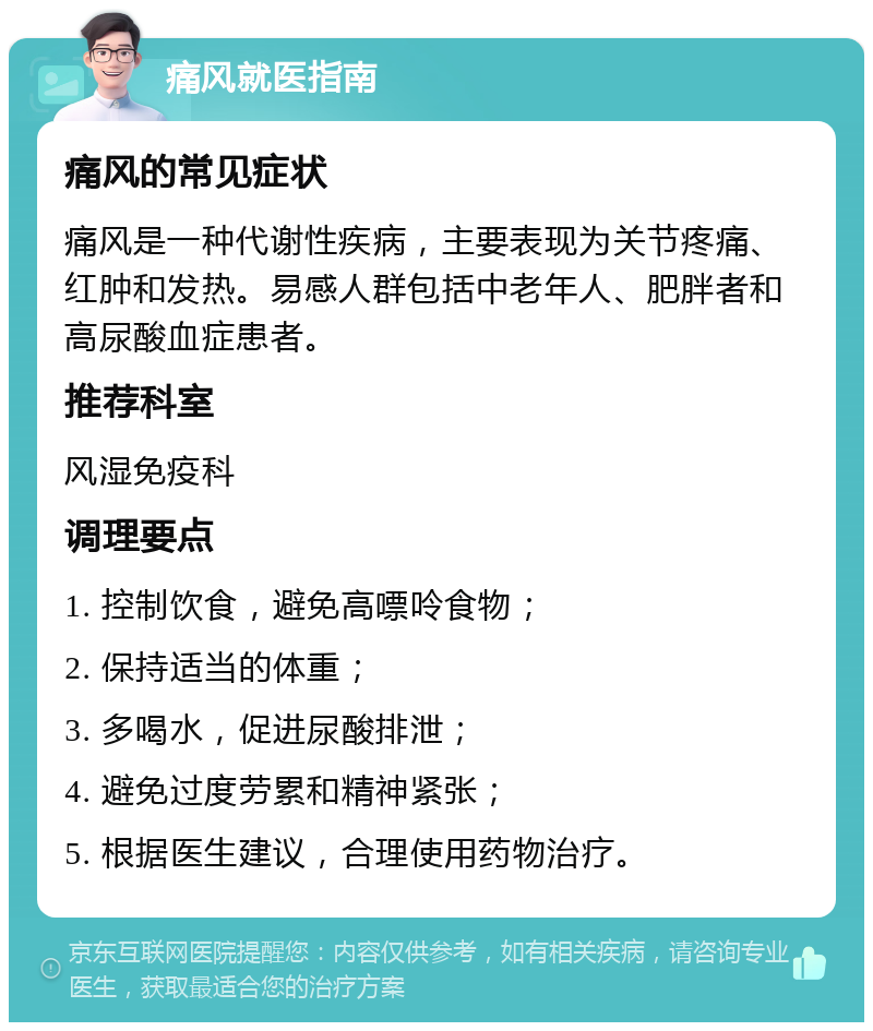 痛风就医指南 痛风的常见症状 痛风是一种代谢性疾病，主要表现为关节疼痛、红肿和发热。易感人群包括中老年人、肥胖者和高尿酸血症患者。 推荐科室 风湿免疫科 调理要点 1. 控制饮食，避免高嘌呤食物； 2. 保持适当的体重； 3. 多喝水，促进尿酸排泄； 4. 避免过度劳累和精神紧张； 5. 根据医生建议，合理使用药物治疗。