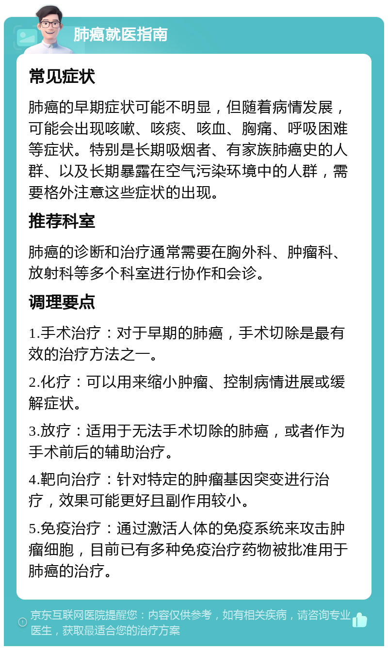 肺癌就医指南 常见症状 肺癌的早期症状可能不明显，但随着病情发展，可能会出现咳嗽、咳痰、咳血、胸痛、呼吸困难等症状。特别是长期吸烟者、有家族肺癌史的人群、以及长期暴露在空气污染环境中的人群，需要格外注意这些症状的出现。 推荐科室 肺癌的诊断和治疗通常需要在胸外科、肿瘤科、放射科等多个科室进行协作和会诊。 调理要点 1.手术治疗：对于早期的肺癌，手术切除是最有效的治疗方法之一。 2.化疗：可以用来缩小肿瘤、控制病情进展或缓解症状。 3.放疗：适用于无法手术切除的肺癌，或者作为手术前后的辅助治疗。 4.靶向治疗：针对特定的肿瘤基因突变进行治疗，效果可能更好且副作用较小。 5.免疫治疗：通过激活人体的免疫系统来攻击肿瘤细胞，目前已有多种免疫治疗药物被批准用于肺癌的治疗。