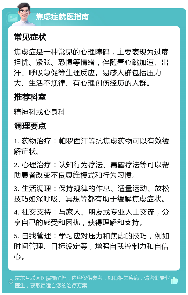 焦虑症就医指南 常见症状 焦虑症是一种常见的心理障碍，主要表现为过度担忧、紧张、恐惧等情绪，伴随着心跳加速、出汗、呼吸急促等生理反应。易感人群包括压力大、生活不规律、有心理创伤经历的人群。 推荐科室 精神科或心身科 调理要点 1. 药物治疗：帕罗西汀等抗焦虑药物可以有效缓解症状。 2. 心理治疗：认知行为疗法、暴露疗法等可以帮助患者改变不良思维模式和行为习惯。 3. 生活调理：保持规律的作息、适量运动、放松技巧如深呼吸、冥想等都有助于缓解焦虑症状。 4. 社交支持：与家人、朋友或专业人士交流，分享自己的感受和困扰，获得理解和支持。 5. 自我管理：学习应对压力和焦虑的技巧，例如时间管理、目标设定等，增强自我控制力和自信心。