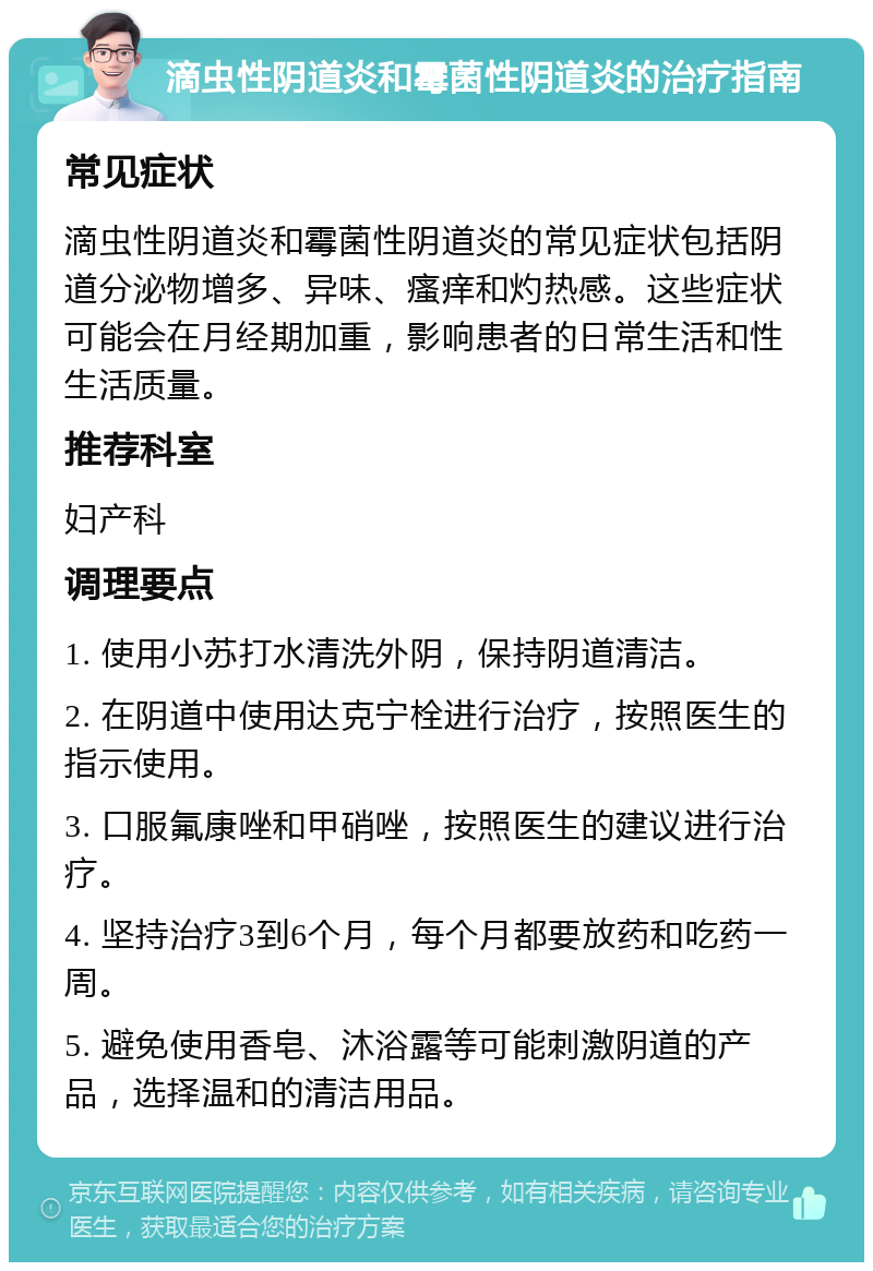 滴虫性阴道炎和霉菌性阴道炎的治疗指南 常见症状 滴虫性阴道炎和霉菌性阴道炎的常见症状包括阴道分泌物增多、异味、瘙痒和灼热感。这些症状可能会在月经期加重，影响患者的日常生活和性生活质量。 推荐科室 妇产科 调理要点 1. 使用小苏打水清洗外阴，保持阴道清洁。 2. 在阴道中使用达克宁栓进行治疗，按照医生的指示使用。 3. 口服氟康唑和甲硝唑，按照医生的建议进行治疗。 4. 坚持治疗3到6个月，每个月都要放药和吃药一周。 5. 避免使用香皂、沐浴露等可能刺激阴道的产品，选择温和的清洁用品。