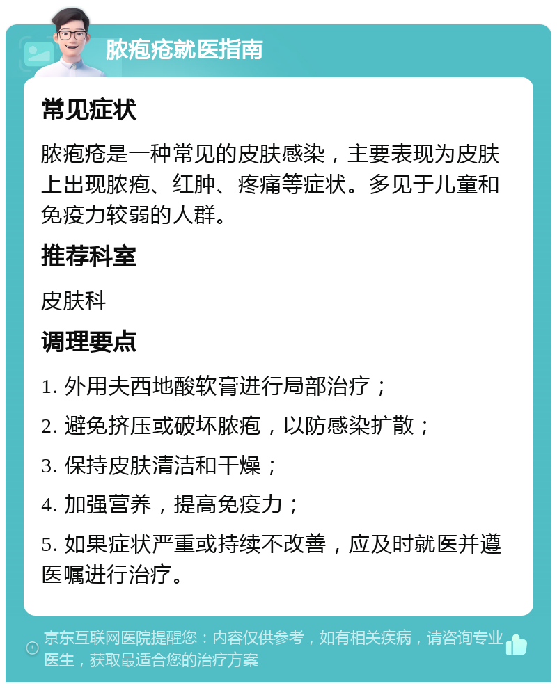 脓疱疮就医指南 常见症状 脓疱疮是一种常见的皮肤感染，主要表现为皮肤上出现脓疱、红肿、疼痛等症状。多见于儿童和免疫力较弱的人群。 推荐科室 皮肤科 调理要点 1. 外用夫西地酸软膏进行局部治疗； 2. 避免挤压或破坏脓疱，以防感染扩散； 3. 保持皮肤清洁和干燥； 4. 加强营养，提高免疫力； 5. 如果症状严重或持续不改善，应及时就医并遵医嘱进行治疗。