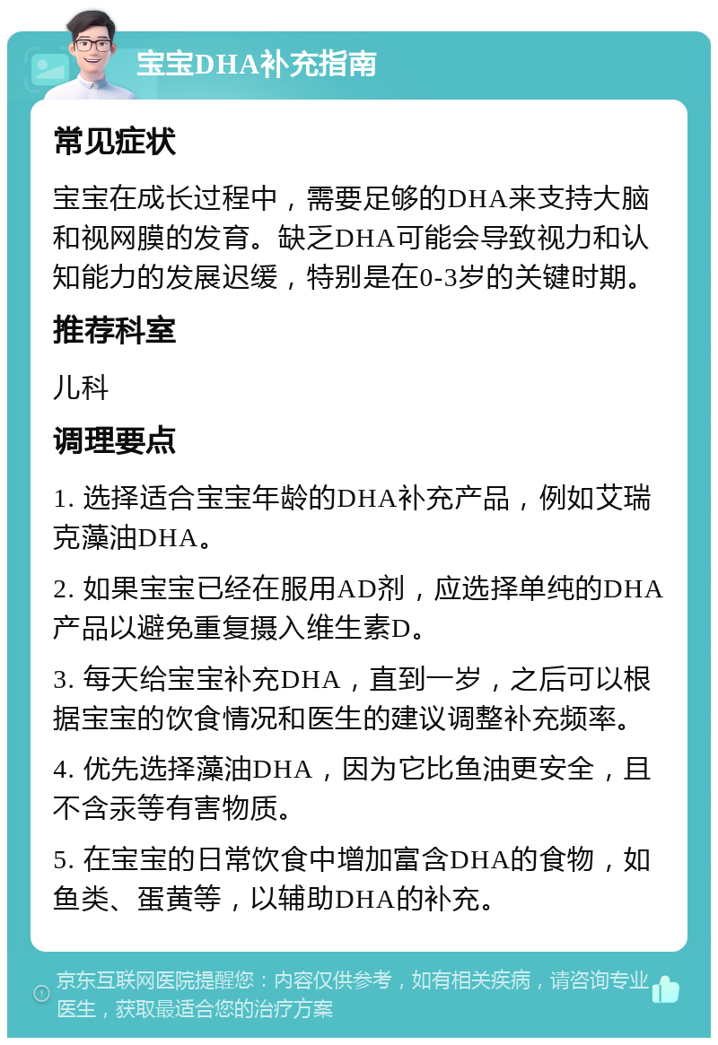 宝宝DHA补充指南 常见症状 宝宝在成长过程中，需要足够的DHA来支持大脑和视网膜的发育。缺乏DHA可能会导致视力和认知能力的发展迟缓，特别是在0-3岁的关键时期。 推荐科室 儿科 调理要点 1. 选择适合宝宝年龄的DHA补充产品，例如艾瑞克藻油DHA。 2. 如果宝宝已经在服用AD剂，应选择单纯的DHA产品以避免重复摄入维生素D。 3. 每天给宝宝补充DHA，直到一岁，之后可以根据宝宝的饮食情况和医生的建议调整补充频率。 4. 优先选择藻油DHA，因为它比鱼油更安全，且不含汞等有害物质。 5. 在宝宝的日常饮食中增加富含DHA的食物，如鱼类、蛋黄等，以辅助DHA的补充。