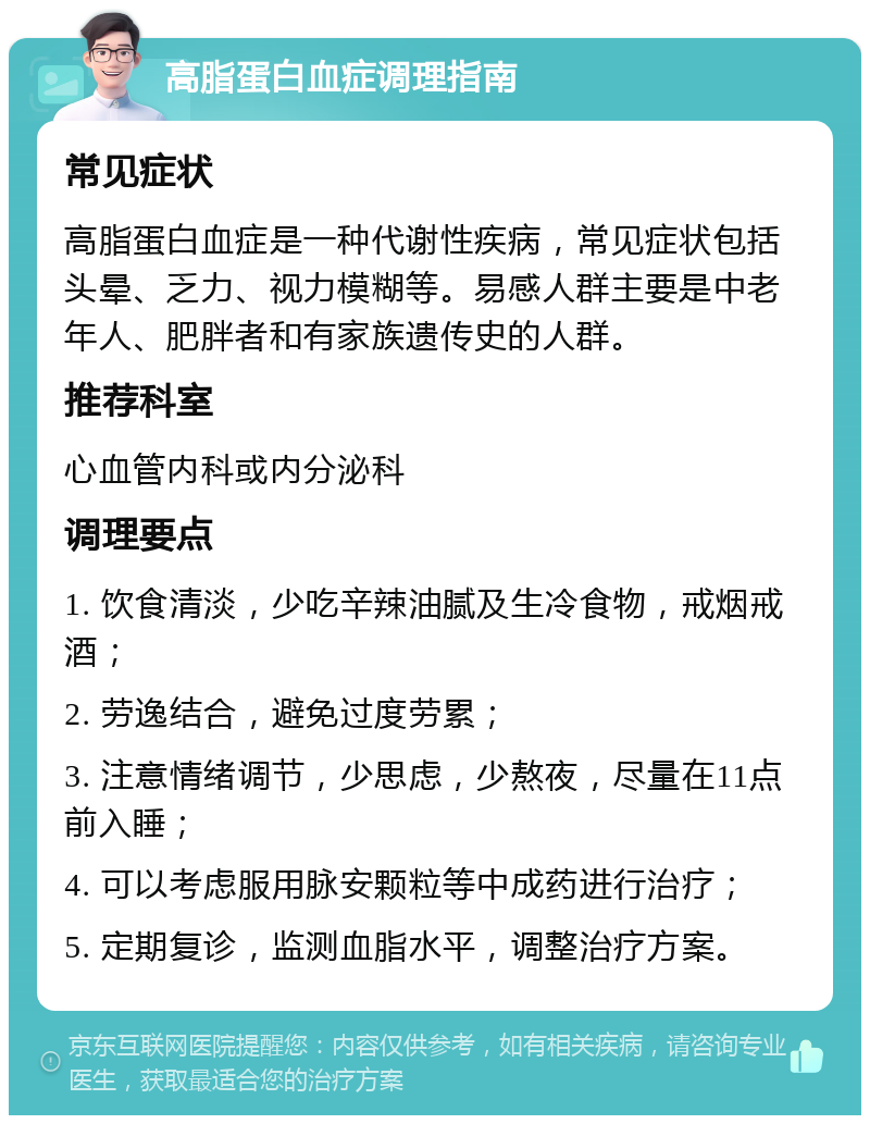 高脂蛋白血症调理指南 常见症状 高脂蛋白血症是一种代谢性疾病，常见症状包括头晕、乏力、视力模糊等。易感人群主要是中老年人、肥胖者和有家族遗传史的人群。 推荐科室 心血管内科或内分泌科 调理要点 1. 饮食清淡，少吃辛辣油腻及生冷食物，戒烟戒酒； 2. 劳逸结合，避免过度劳累； 3. 注意情绪调节，少思虑，少熬夜，尽量在11点前入睡； 4. 可以考虑服用脉安颗粒等中成药进行治疗； 5. 定期复诊，监测血脂水平，调整治疗方案。