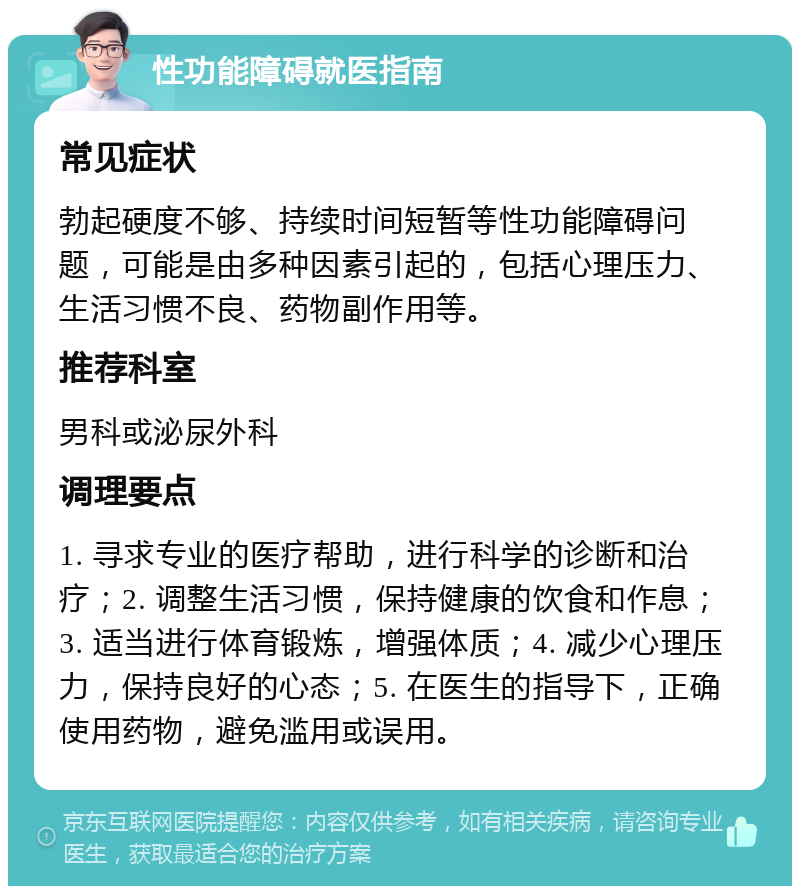 性功能障碍就医指南 常见症状 勃起硬度不够、持续时间短暂等性功能障碍问题，可能是由多种因素引起的，包括心理压力、生活习惯不良、药物副作用等。 推荐科室 男科或泌尿外科 调理要点 1. 寻求专业的医疗帮助，进行科学的诊断和治疗；2. 调整生活习惯，保持健康的饮食和作息；3. 适当进行体育锻炼，增强体质；4. 减少心理压力，保持良好的心态；5. 在医生的指导下，正确使用药物，避免滥用或误用。