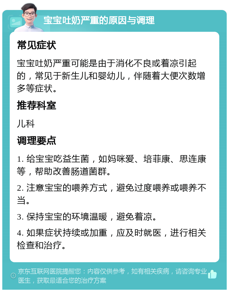 宝宝吐奶严重的原因与调理 常见症状 宝宝吐奶严重可能是由于消化不良或着凉引起的，常见于新生儿和婴幼儿，伴随着大便次数增多等症状。 推荐科室 儿科 调理要点 1. 给宝宝吃益生菌，如妈咪爱、培菲康、思连康等，帮助改善肠道菌群。 2. 注意宝宝的喂养方式，避免过度喂养或喂养不当。 3. 保持宝宝的环境温暖，避免着凉。 4. 如果症状持续或加重，应及时就医，进行相关检查和治疗。