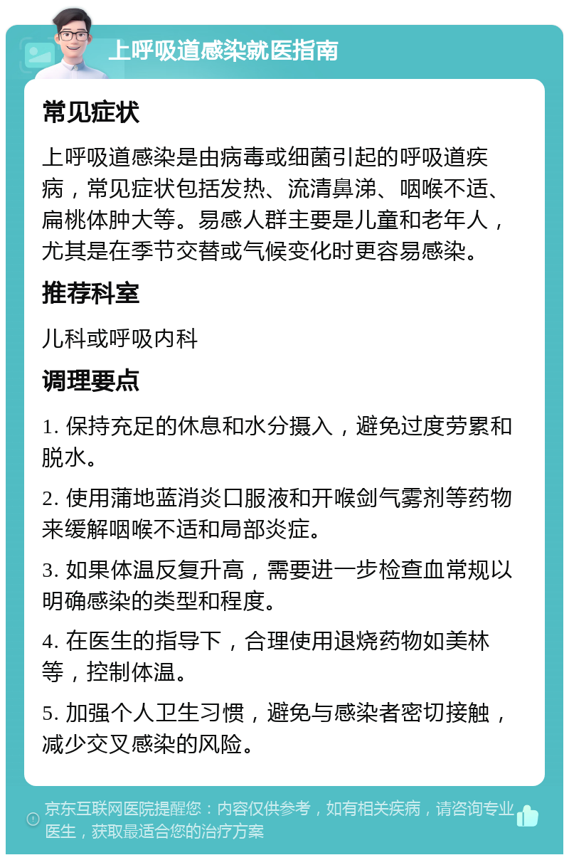 上呼吸道感染就医指南 常见症状 上呼吸道感染是由病毒或细菌引起的呼吸道疾病，常见症状包括发热、流清鼻涕、咽喉不适、扁桃体肿大等。易感人群主要是儿童和老年人，尤其是在季节交替或气候变化时更容易感染。 推荐科室 儿科或呼吸内科 调理要点 1. 保持充足的休息和水分摄入，避免过度劳累和脱水。 2. 使用蒲地蓝消炎口服液和开喉剑气雾剂等药物来缓解咽喉不适和局部炎症。 3. 如果体温反复升高，需要进一步检查血常规以明确感染的类型和程度。 4. 在医生的指导下，合理使用退烧药物如美林等，控制体温。 5. 加强个人卫生习惯，避免与感染者密切接触，减少交叉感染的风险。