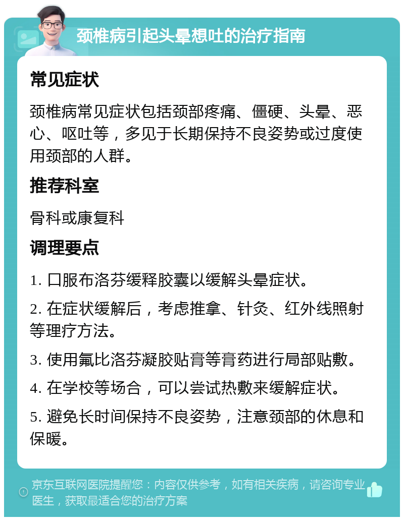 颈椎病引起头晕想吐的治疗指南 常见症状 颈椎病常见症状包括颈部疼痛、僵硬、头晕、恶心、呕吐等，多见于长期保持不良姿势或过度使用颈部的人群。 推荐科室 骨科或康复科 调理要点 1. 口服布洛芬缓释胶囊以缓解头晕症状。 2. 在症状缓解后，考虑推拿、针灸、红外线照射等理疗方法。 3. 使用氟比洛芬凝胶贴膏等膏药进行局部贴敷。 4. 在学校等场合，可以尝试热敷来缓解症状。 5. 避免长时间保持不良姿势，注意颈部的休息和保暖。