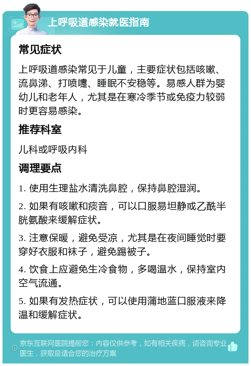 上呼吸道感染就医指南 常见症状 上呼吸道感染常见于儿童，主要症状包括咳嗽、流鼻涕、打喷嚏、睡眠不安稳等。易感人群为婴幼儿和老年人，尤其是在寒冷季节或免疫力较弱时更容易感染。 推荐科室 儿科或呼吸内科 调理要点 1. 使用生理盐水清洗鼻腔，保持鼻腔湿润。 2. 如果有咳嗽和痰音，可以口服易坦静或乙酰半胱氨酸来缓解症状。 3. 注意保暖，避免受凉，尤其是在夜间睡觉时要穿好衣服和袜子，避免踢被子。 4. 饮食上应避免生冷食物，多喝温水，保持室内空气流通。 5. 如果有发热症状，可以使用蒲地蓝口服液来降温和缓解症状。