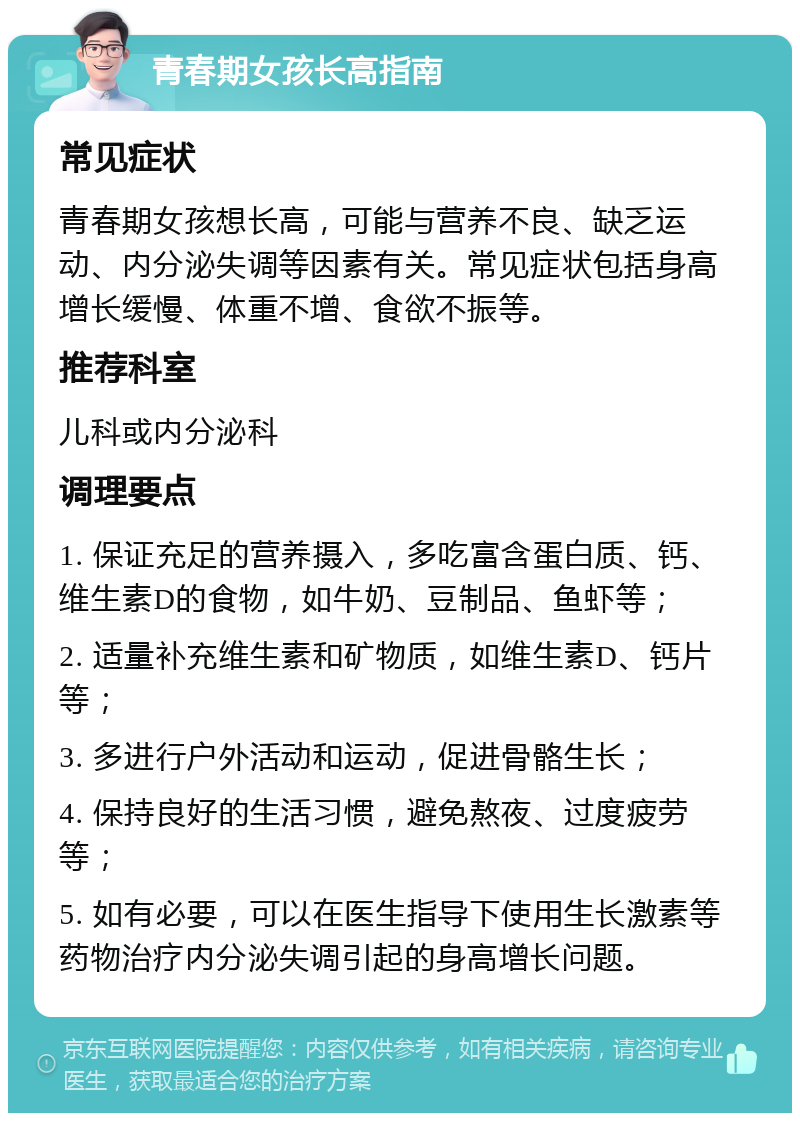 青春期女孩长高指南 常见症状 青春期女孩想长高，可能与营养不良、缺乏运动、内分泌失调等因素有关。常见症状包括身高增长缓慢、体重不增、食欲不振等。 推荐科室 儿科或内分泌科 调理要点 1. 保证充足的营养摄入，多吃富含蛋白质、钙、维生素D的食物，如牛奶、豆制品、鱼虾等； 2. 适量补充维生素和矿物质，如维生素D、钙片等； 3. 多进行户外活动和运动，促进骨骼生长； 4. 保持良好的生活习惯，避免熬夜、过度疲劳等； 5. 如有必要，可以在医生指导下使用生长激素等药物治疗内分泌失调引起的身高增长问题。