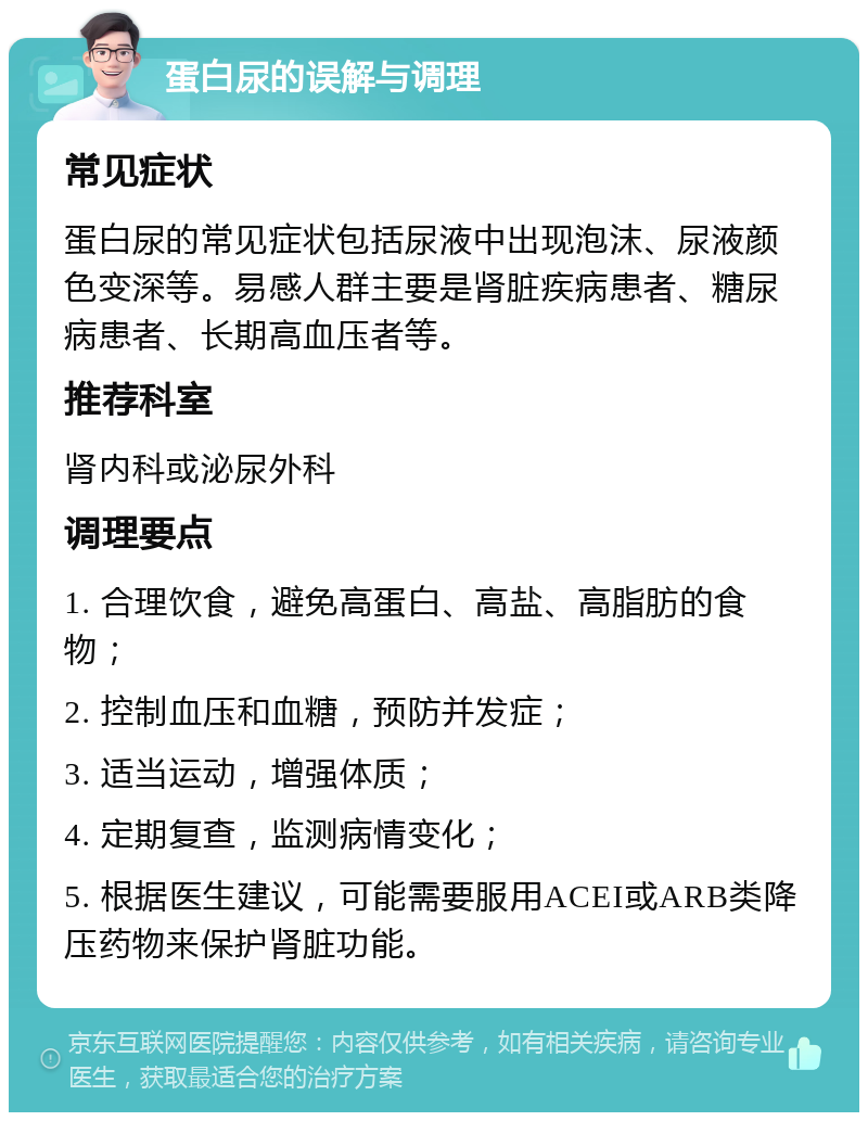 蛋白尿的误解与调理 常见症状 蛋白尿的常见症状包括尿液中出现泡沫、尿液颜色变深等。易感人群主要是肾脏疾病患者、糖尿病患者、长期高血压者等。 推荐科室 肾内科或泌尿外科 调理要点 1. 合理饮食，避免高蛋白、高盐、高脂肪的食物； 2. 控制血压和血糖，预防并发症； 3. 适当运动，增强体质； 4. 定期复查，监测病情变化； 5. 根据医生建议，可能需要服用ACEI或ARB类降压药物来保护肾脏功能。