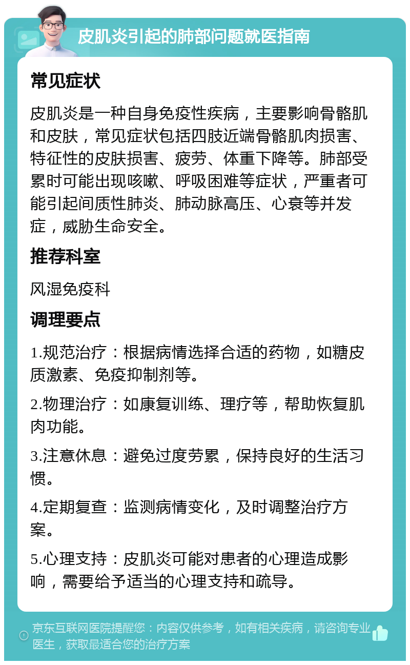 皮肌炎引起的肺部问题就医指南 常见症状 皮肌炎是一种自身免疫性疾病，主要影响骨骼肌和皮肤，常见症状包括四肢近端骨骼肌肉损害、特征性的皮肤损害、疲劳、体重下降等。肺部受累时可能出现咳嗽、呼吸困难等症状，严重者可能引起间质性肺炎、肺动脉高压、心衰等并发症，威胁生命安全。 推荐科室 风湿免疫科 调理要点 1.规范治疗：根据病情选择合适的药物，如糖皮质激素、免疫抑制剂等。 2.物理治疗：如康复训练、理疗等，帮助恢复肌肉功能。 3.注意休息：避免过度劳累，保持良好的生活习惯。 4.定期复查：监测病情变化，及时调整治疗方案。 5.心理支持：皮肌炎可能对患者的心理造成影响，需要给予适当的心理支持和疏导。