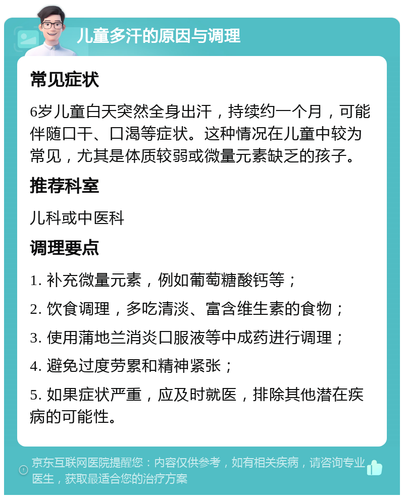 儿童多汗的原因与调理 常见症状 6岁儿童白天突然全身出汗，持续约一个月，可能伴随口干、口渴等症状。这种情况在儿童中较为常见，尤其是体质较弱或微量元素缺乏的孩子。 推荐科室 儿科或中医科 调理要点 1. 补充微量元素，例如葡萄糖酸钙等； 2. 饮食调理，多吃清淡、富含维生素的食物； 3. 使用蒲地兰消炎口服液等中成药进行调理； 4. 避免过度劳累和精神紧张； 5. 如果症状严重，应及时就医，排除其他潜在疾病的可能性。