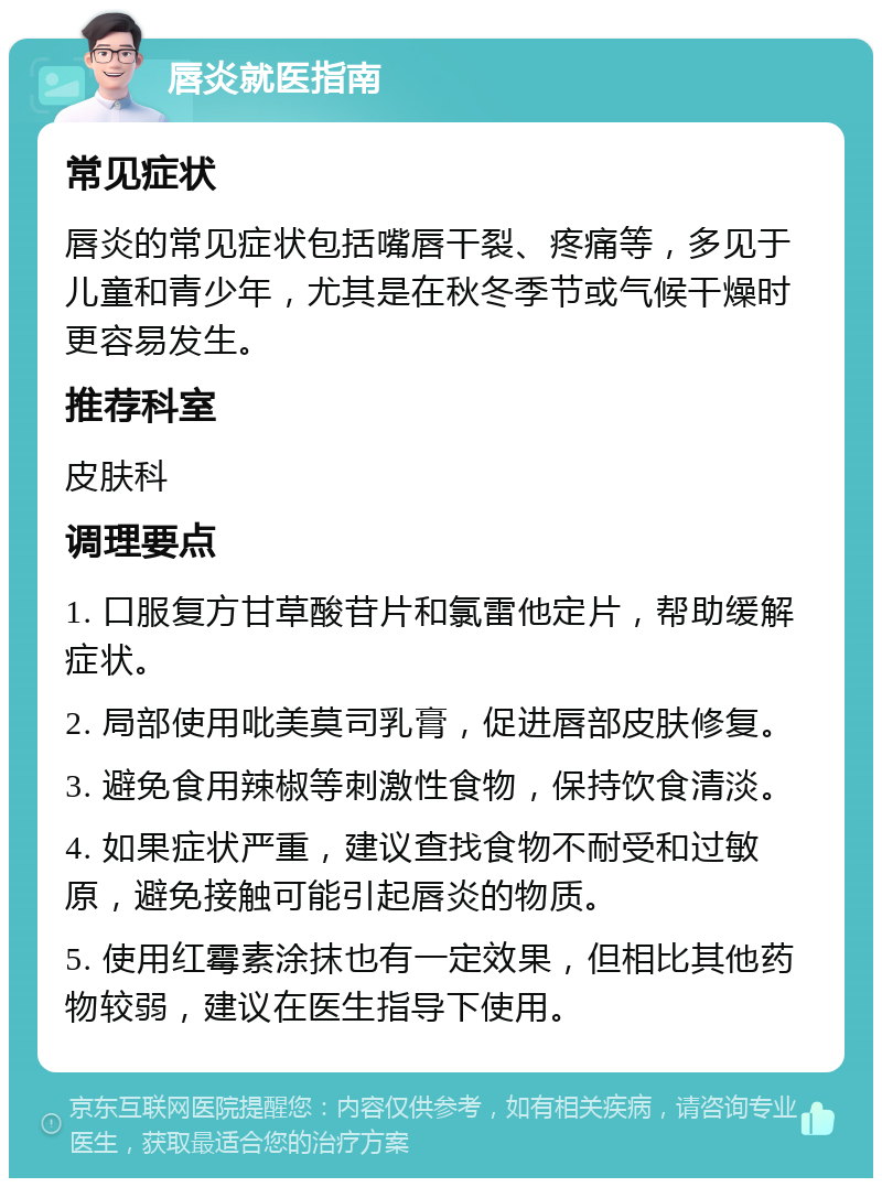 唇炎就医指南 常见症状 唇炎的常见症状包括嘴唇干裂、疼痛等，多见于儿童和青少年，尤其是在秋冬季节或气候干燥时更容易发生。 推荐科室 皮肤科 调理要点 1. 口服复方甘草酸苷片和氯雷他定片，帮助缓解症状。 2. 局部使用吡美莫司乳膏，促进唇部皮肤修复。 3. 避免食用辣椒等刺激性食物，保持饮食清淡。 4. 如果症状严重，建议查找食物不耐受和过敏原，避免接触可能引起唇炎的物质。 5. 使用红霉素涂抹也有一定效果，但相比其他药物较弱，建议在医生指导下使用。