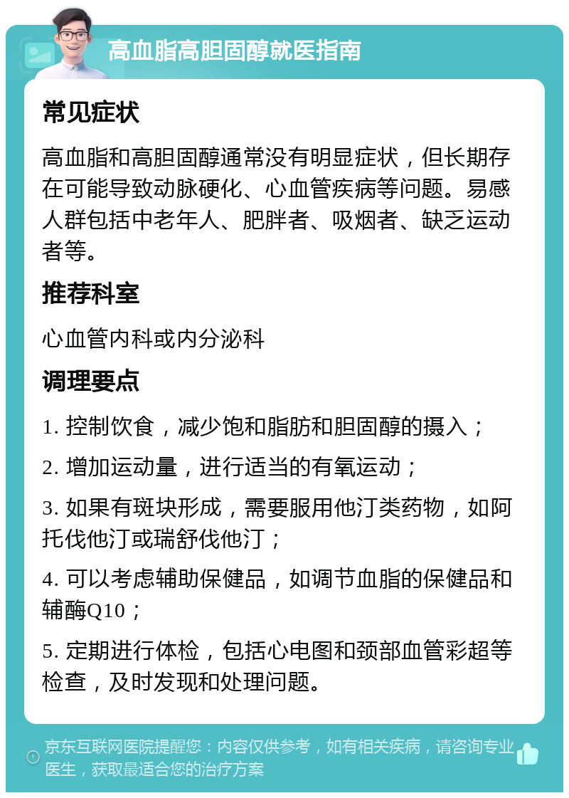 高血脂高胆固醇就医指南 常见症状 高血脂和高胆固醇通常没有明显症状，但长期存在可能导致动脉硬化、心血管疾病等问题。易感人群包括中老年人、肥胖者、吸烟者、缺乏运动者等。 推荐科室 心血管内科或内分泌科 调理要点 1. 控制饮食，减少饱和脂肪和胆固醇的摄入； 2. 增加运动量，进行适当的有氧运动； 3. 如果有斑块形成，需要服用他汀类药物，如阿托伐他汀或瑞舒伐他汀； 4. 可以考虑辅助保健品，如调节血脂的保健品和辅酶Q10； 5. 定期进行体检，包括心电图和颈部血管彩超等检查，及时发现和处理问题。