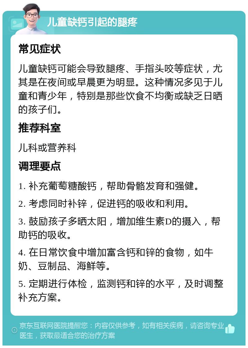 儿童缺钙引起的腿疼 常见症状 儿童缺钙可能会导致腿疼、手指头咬等症状，尤其是在夜间或早晨更为明显。这种情况多见于儿童和青少年，特别是那些饮食不均衡或缺乏日晒的孩子们。 推荐科室 儿科或营养科 调理要点 1. 补充葡萄糖酸钙，帮助骨骼发育和强健。 2. 考虑同时补锌，促进钙的吸收和利用。 3. 鼓励孩子多晒太阳，增加维生素D的摄入，帮助钙的吸收。 4. 在日常饮食中增加富含钙和锌的食物，如牛奶、豆制品、海鲜等。 5. 定期进行体检，监测钙和锌的水平，及时调整补充方案。