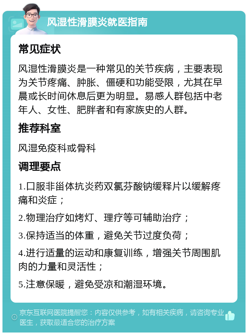 风湿性滑膜炎就医指南 常见症状 风湿性滑膜炎是一种常见的关节疾病，主要表现为关节疼痛、肿胀、僵硬和功能受限，尤其在早晨或长时间休息后更为明显。易感人群包括中老年人、女性、肥胖者和有家族史的人群。 推荐科室 风湿免疫科或骨科 调理要点 1.口服非甾体抗炎药双氯芬酸钠缓释片以缓解疼痛和炎症； 2.物理治疗如烤灯、理疗等可辅助治疗； 3.保持适当的体重，避免关节过度负荷； 4.进行适量的运动和康复训练，增强关节周围肌肉的力量和灵活性； 5.注意保暖，避免受凉和潮湿环境。