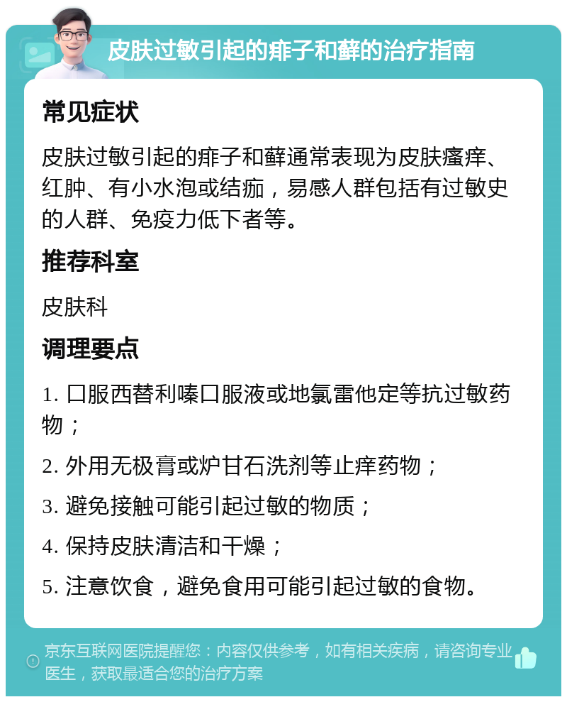 皮肤过敏引起的痱子和藓的治疗指南 常见症状 皮肤过敏引起的痱子和藓通常表现为皮肤瘙痒、红肿、有小水泡或结痂，易感人群包括有过敏史的人群、免疫力低下者等。 推荐科室 皮肤科 调理要点 1. 口服西替利嗪口服液或地氯雷他定等抗过敏药物； 2. 外用无极膏或炉甘石洗剂等止痒药物； 3. 避免接触可能引起过敏的物质； 4. 保持皮肤清洁和干燥； 5. 注意饮食，避免食用可能引起过敏的食物。