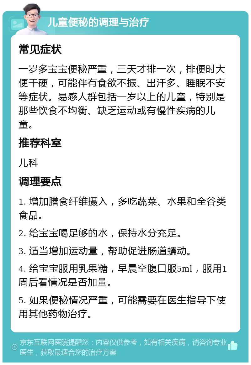 儿童便秘的调理与治疗 常见症状 一岁多宝宝便秘严重，三天才排一次，排便时大便干硬，可能伴有食欲不振、出汗多、睡眠不安等症状。易感人群包括一岁以上的儿童，特别是那些饮食不均衡、缺乏运动或有慢性疾病的儿童。 推荐科室 儿科 调理要点 1. 增加膳食纤维摄入，多吃蔬菜、水果和全谷类食品。 2. 给宝宝喝足够的水，保持水分充足。 3. 适当增加运动量，帮助促进肠道蠕动。 4. 给宝宝服用乳果糖，早晨空腹口服5ml，服用1周后看情况是否加量。 5. 如果便秘情况严重，可能需要在医生指导下使用其他药物治疗。