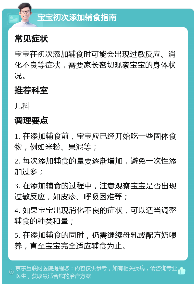 宝宝初次添加辅食指南 常见症状 宝宝在初次添加辅食时可能会出现过敏反应、消化不良等症状，需要家长密切观察宝宝的身体状况。 推荐科室 儿科 调理要点 1. 在添加辅食前，宝宝应已经开始吃一些固体食物，例如米粉、果泥等； 2. 每次添加辅食的量要逐渐增加，避免一次性添加过多； 3. 在添加辅食的过程中，注意观察宝宝是否出现过敏反应，如皮疹、呼吸困难等； 4. 如果宝宝出现消化不良的症状，可以适当调整辅食的种类和量； 5. 在添加辅食的同时，仍需继续母乳或配方奶喂养，直至宝宝完全适应辅食为止。