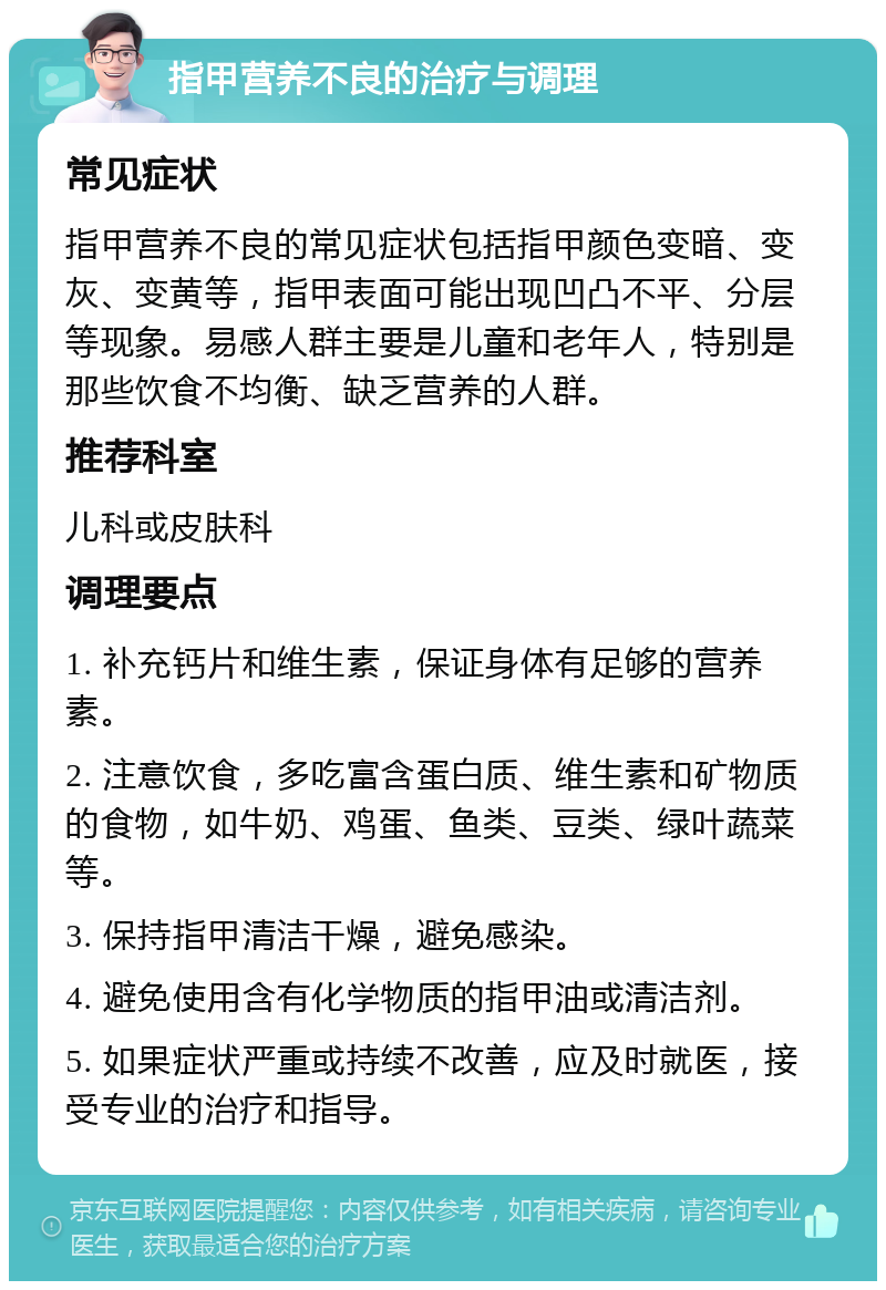 指甲营养不良的治疗与调理 常见症状 指甲营养不良的常见症状包括指甲颜色变暗、变灰、变黄等，指甲表面可能出现凹凸不平、分层等现象。易感人群主要是儿童和老年人，特别是那些饮食不均衡、缺乏营养的人群。 推荐科室 儿科或皮肤科 调理要点 1. 补充钙片和维生素，保证身体有足够的营养素。 2. 注意饮食，多吃富含蛋白质、维生素和矿物质的食物，如牛奶、鸡蛋、鱼类、豆类、绿叶蔬菜等。 3. 保持指甲清洁干燥，避免感染。 4. 避免使用含有化学物质的指甲油或清洁剂。 5. 如果症状严重或持续不改善，应及时就医，接受专业的治疗和指导。