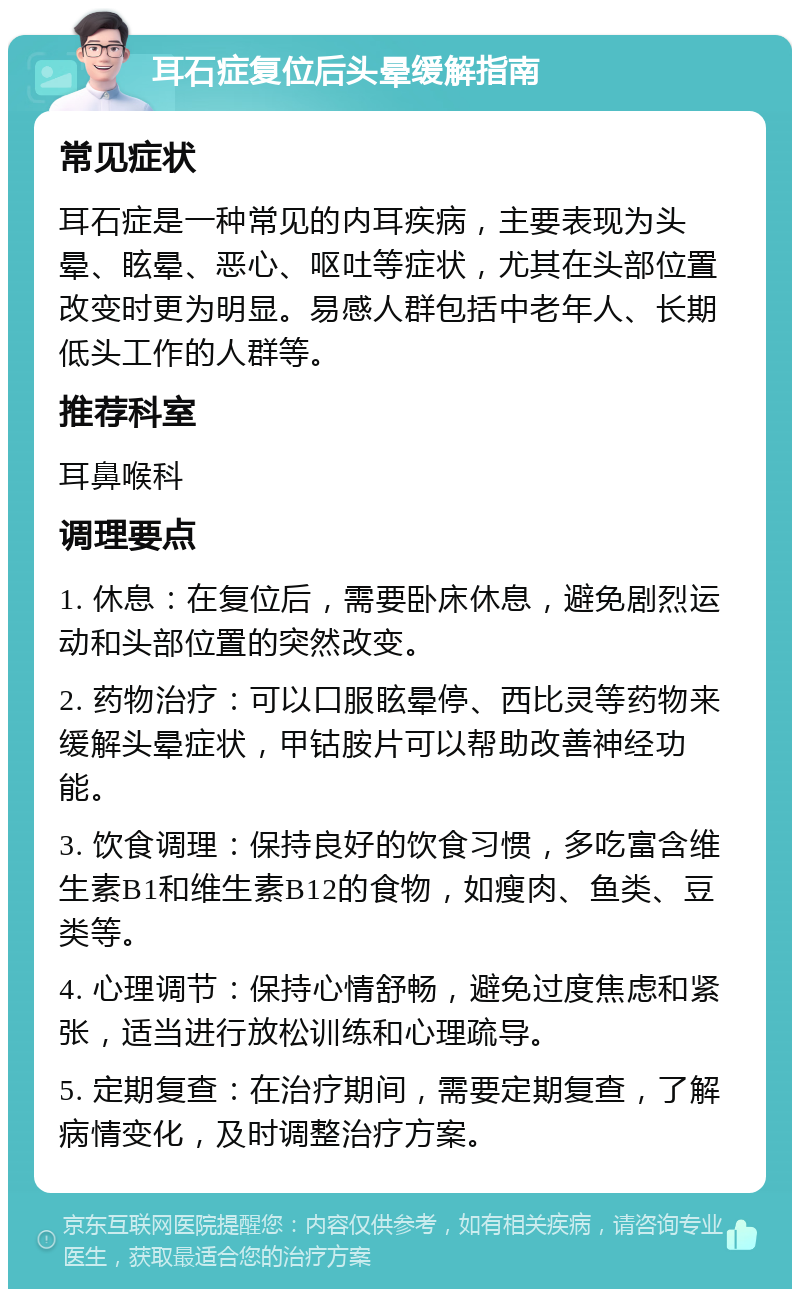 耳石症复位后头晕缓解指南 常见症状 耳石症是一种常见的内耳疾病，主要表现为头晕、眩晕、恶心、呕吐等症状，尤其在头部位置改变时更为明显。易感人群包括中老年人、长期低头工作的人群等。 推荐科室 耳鼻喉科 调理要点 1. 休息：在复位后，需要卧床休息，避免剧烈运动和头部位置的突然改变。 2. 药物治疗：可以口服眩晕停、西比灵等药物来缓解头晕症状，甲钴胺片可以帮助改善神经功能。 3. 饮食调理：保持良好的饮食习惯，多吃富含维生素B1和维生素B12的食物，如瘦肉、鱼类、豆类等。 4. 心理调节：保持心情舒畅，避免过度焦虑和紧张，适当进行放松训练和心理疏导。 5. 定期复查：在治疗期间，需要定期复查，了解病情变化，及时调整治疗方案。