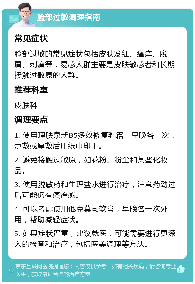 脸部过敏调理指南 常见症状 脸部过敏的常见症状包括皮肤发红、瘙痒、脱屑、刺痛等，易感人群主要是皮肤敏感者和长期接触过敏原的人群。 推荐科室 皮肤科 调理要点 1. 使用理肤泉新B5多效修复乳霜，早晚各一次，薄敷或厚敷后用纸巾印干。 2. 避免接触过敏原，如花粉、粉尘和某些化妆品。 3. 使用脱敏药和生理盐水进行治疗，注意药劲过后可能仍有瘙痒感。 4. 可以考虑使用他克莫司软膏，早晚各一次外用，帮助减轻症状。 5. 如果症状严重，建议就医，可能需要进行更深入的检查和治疗，包括医美调理等方法。