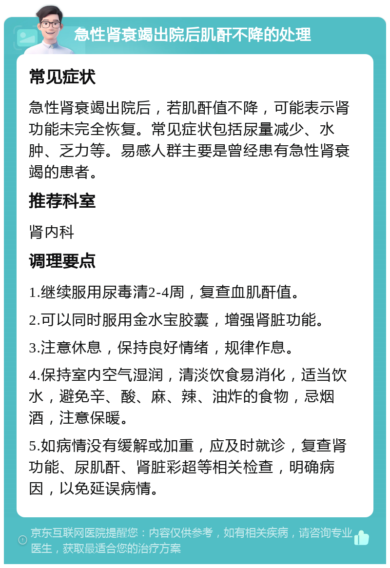 急性肾衰竭出院后肌酐不降的处理 常见症状 急性肾衰竭出院后，若肌酐值不降，可能表示肾功能未完全恢复。常见症状包括尿量减少、水肿、乏力等。易感人群主要是曾经患有急性肾衰竭的患者。 推荐科室 肾内科 调理要点 1.继续服用尿毒清2-4周，复查血肌酐值。 2.可以同时服用金水宝胶囊，增强肾脏功能。 3.注意休息，保持良好情绪，规律作息。 4.保持室内空气湿润，清淡饮食易消化，适当饮水，避免辛、酸、麻、辣、油炸的食物，忌烟酒，注意保暖。 5.如病情没有缓解或加重，应及时就诊，复查肾功能、尿肌酐、肾脏彩超等相关检查，明确病因，以免延误病情。