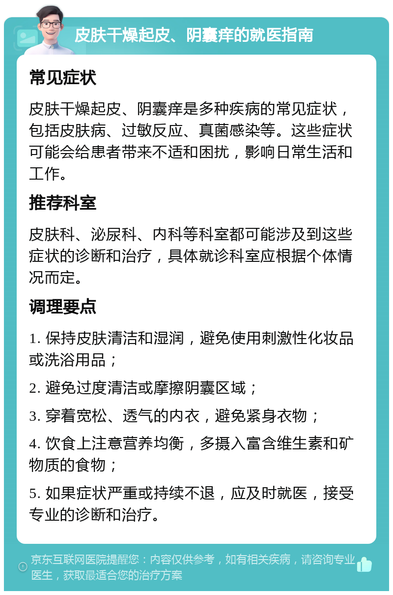 皮肤干燥起皮、阴囊痒的就医指南 常见症状 皮肤干燥起皮、阴囊痒是多种疾病的常见症状，包括皮肤病、过敏反应、真菌感染等。这些症状可能会给患者带来不适和困扰，影响日常生活和工作。 推荐科室 皮肤科、泌尿科、内科等科室都可能涉及到这些症状的诊断和治疗，具体就诊科室应根据个体情况而定。 调理要点 1. 保持皮肤清洁和湿润，避免使用刺激性化妆品或洗浴用品； 2. 避免过度清洁或摩擦阴囊区域； 3. 穿着宽松、透气的内衣，避免紧身衣物； 4. 饮食上注意营养均衡，多摄入富含维生素和矿物质的食物； 5. 如果症状严重或持续不退，应及时就医，接受专业的诊断和治疗。