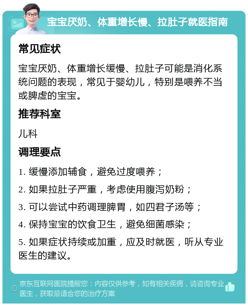 宝宝厌奶、体重增长慢、拉肚子就医指南 常见症状 宝宝厌奶、体重增长缓慢、拉肚子可能是消化系统问题的表现，常见于婴幼儿，特别是喂养不当或脾虚的宝宝。 推荐科室 儿科 调理要点 1. 缓慢添加辅食，避免过度喂养； 2. 如果拉肚子严重，考虑使用腹泻奶粉； 3. 可以尝试中药调理脾胃，如四君子汤等； 4. 保持宝宝的饮食卫生，避免细菌感染； 5. 如果症状持续或加重，应及时就医，听从专业医生的建议。