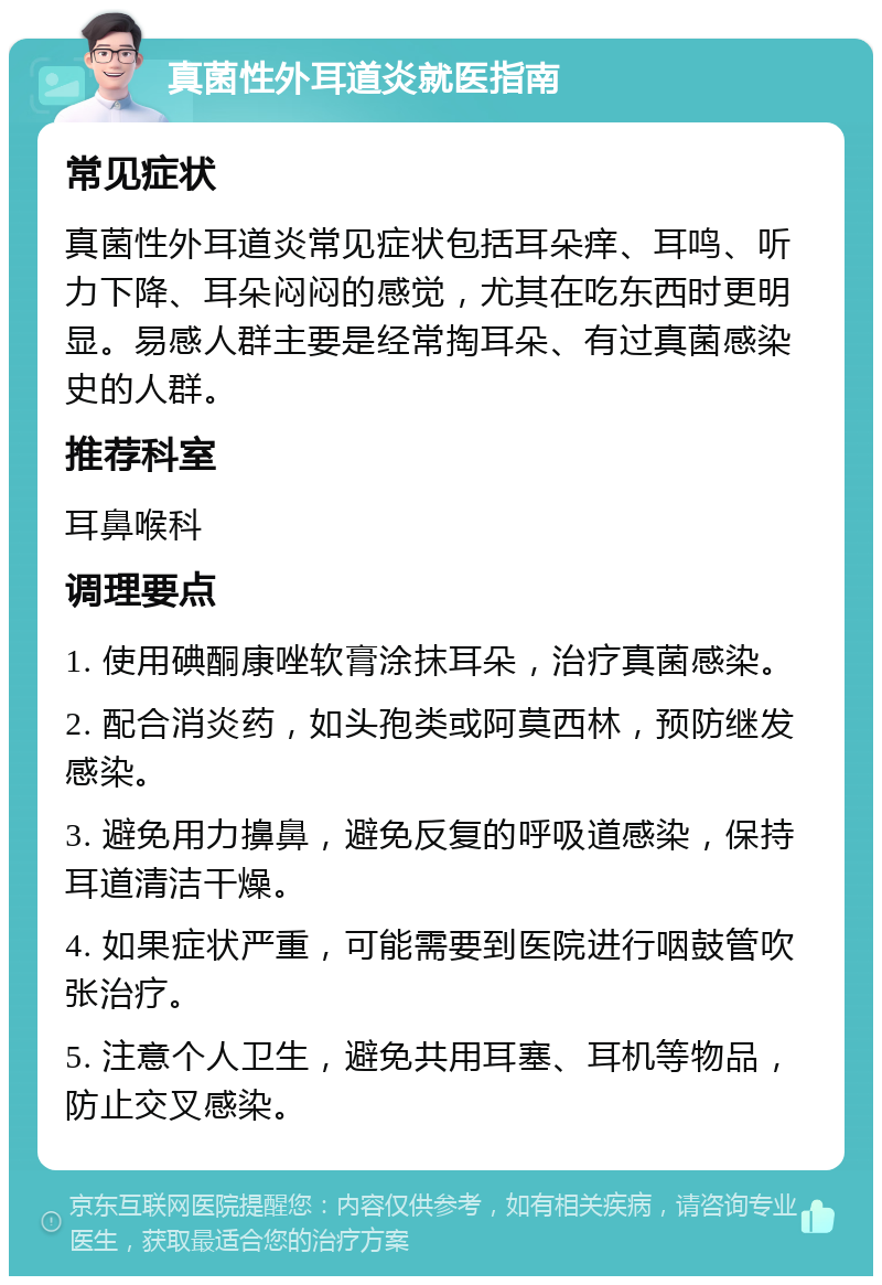 真菌性外耳道炎就医指南 常见症状 真菌性外耳道炎常见症状包括耳朵痒、耳鸣、听力下降、耳朵闷闷的感觉，尤其在吃东西时更明显。易感人群主要是经常掏耳朵、有过真菌感染史的人群。 推荐科室 耳鼻喉科 调理要点 1. 使用碘酮康唑软膏涂抹耳朵，治疗真菌感染。 2. 配合消炎药，如头孢类或阿莫西林，预防继发感染。 3. 避免用力擤鼻，避免反复的呼吸道感染，保持耳道清洁干燥。 4. 如果症状严重，可能需要到医院进行咽鼓管吹张治疗。 5. 注意个人卫生，避免共用耳塞、耳机等物品，防止交叉感染。