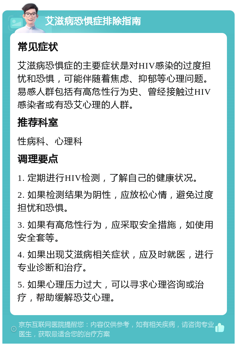 艾滋病恐惧症排除指南 常见症状 艾滋病恐惧症的主要症状是对HIV感染的过度担忧和恐惧，可能伴随着焦虑、抑郁等心理问题。易感人群包括有高危性行为史、曾经接触过HIV感染者或有恐艾心理的人群。 推荐科室 性病科、心理科 调理要点 1. 定期进行HIV检测，了解自己的健康状况。 2. 如果检测结果为阴性，应放松心情，避免过度担忧和恐惧。 3. 如果有高危性行为，应采取安全措施，如使用安全套等。 4. 如果出现艾滋病相关症状，应及时就医，进行专业诊断和治疗。 5. 如果心理压力过大，可以寻求心理咨询或治疗，帮助缓解恐艾心理。